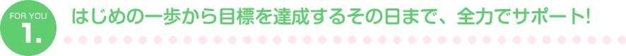 1.はじめの一歩から目標を達成するその日まで、全力でサポート！