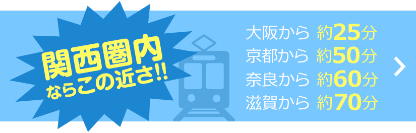 関西県内ならこの近さ！大阪から約25分京都から約50分奈良から約60分滋賀から約70分